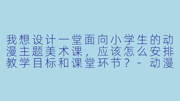 我想设计一堂面向小学生的动漫主题美术课，应该怎么安排教学目标和课堂环节？-动漫教案