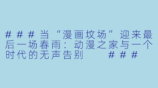 ###当“漫画坟场”迎来最后一场春雨:动漫之家与一个时代的无声告别
###