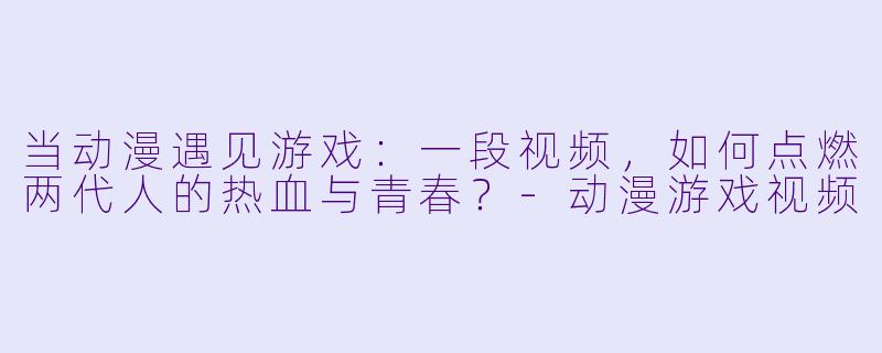 当动漫遇见游戏:一段视频,如何点燃两代人的热血与青春?-动漫游戏视频