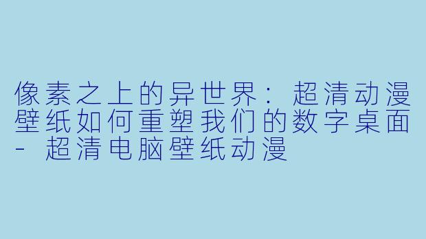 像素之上的异世界：超清动漫壁纸如何重塑我们的数字桌面-超清电脑壁纸动漫