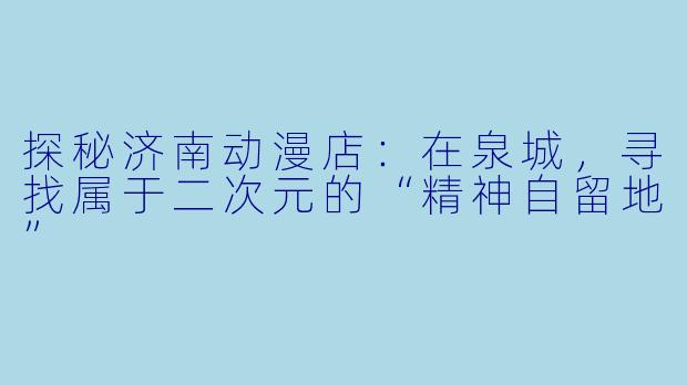 探秘济南动漫店:在泉城,寻找属于二次元的“精神自留地”