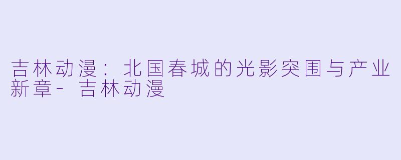 吉林动漫：北国春城的光影突围与产业新章-吉林动漫