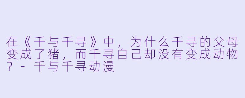 在《千与千寻》中,为什么千寻的父母变成了猪,而千寻自己却没有变成动物?-千与千寻动漫