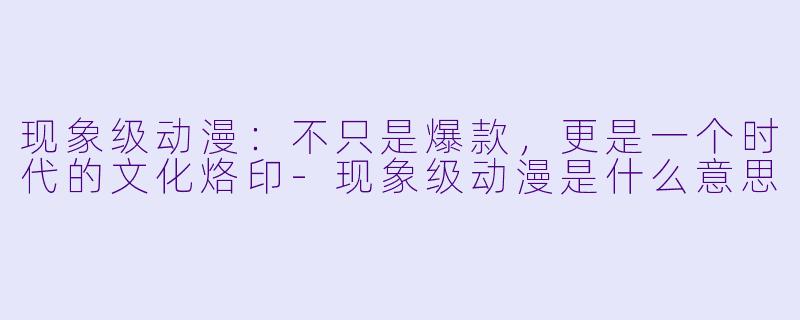 现象级动漫：不只是爆款，更是一个时代的文化烙印-现象级动漫是什么意思