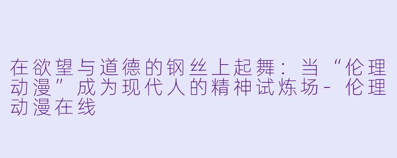 在欲望与道德的钢丝上起舞:当“伦理动漫”成为现代人的精神试炼场-伦理动漫在线