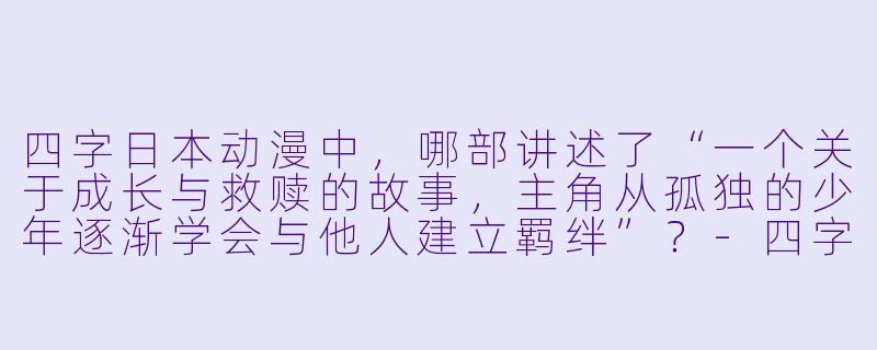 四字日本动漫中，哪部讲述了“一个关于成长与救赎的故事，主角从孤独的少年逐渐学会与他人建立羁绊”？