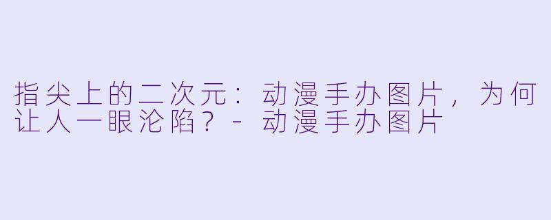指尖上的二次元:动漫手办图片,为何让人一眼沦陷?-动漫手办图片
