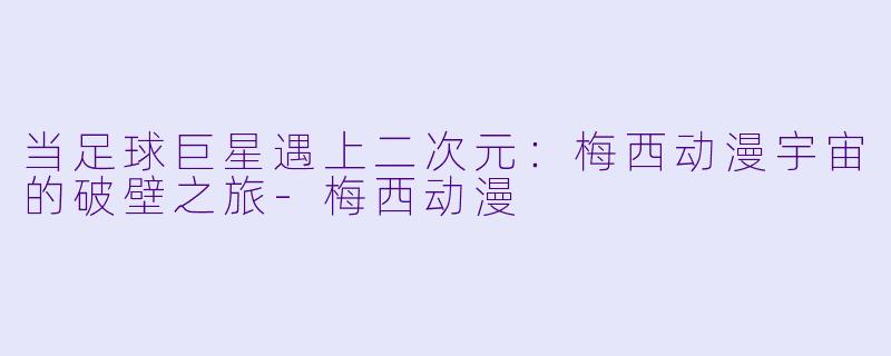 当足球巨星遇上二次元：梅西动漫宇宙的破壁之旅-梅西动漫