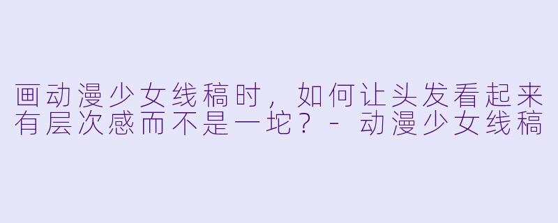 画动漫少女线稿时，如何让头发看起来有层次感而不是一坨？-动漫少女线稿