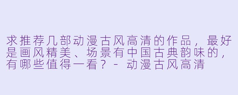 求推荐几部动漫古风高清的作品，最好是画风精美、场景有中国古典韵味的，有哪些值得一看？-动漫古风高清