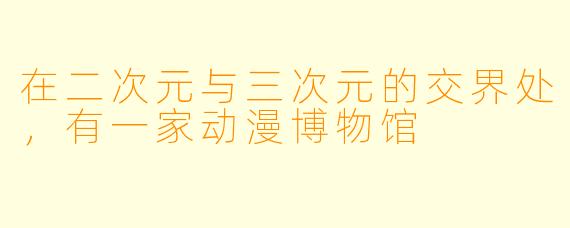 在二次元与三次元的交界处,有一家动漫博物馆