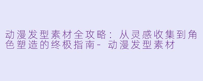 动漫发型素材全攻略:从灵感收集到角X 塑造的终极指南-动漫发型素材
