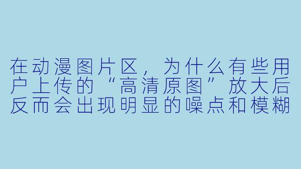 在动漫图片区,为什么有些用户上传的“高清原图”放大后反而会出现明显的噪点和模糊,而另一些标注“AI修复”的图片却清晰得不像话?这两种图片的真实来源和可信度到底如何?-动漫图片区