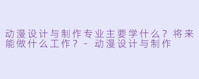 动漫设计与制作专业主要学什么?将来能做什么工作?-动漫设计与制作