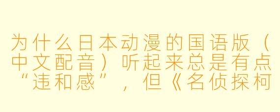 为什么日本动漫的国语版(中文配音)听起来总是有点“违和感”,但《名侦探柯南》的国语版却能被很多人接受?