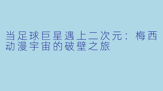 当足球巨星遇上二次元：梅西动漫宇宙的破壁之旅
