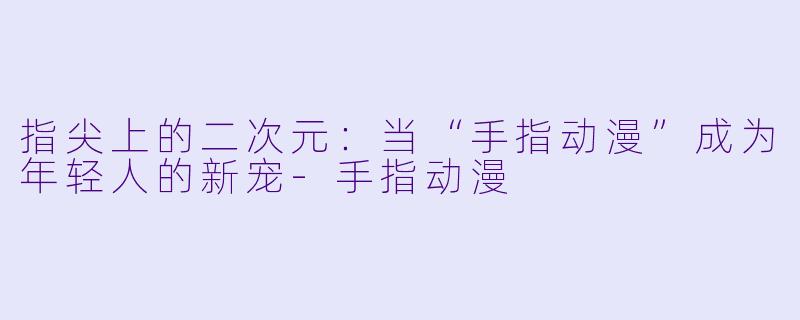 指尖上的二次元:当“手指动漫”成为年轻人的新宠-手指动漫
