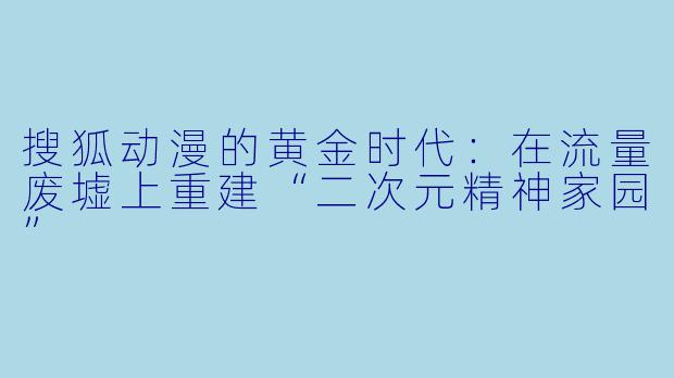 搜狐动漫的黄金时代:在流量废墟上重建“二次元精神家园”