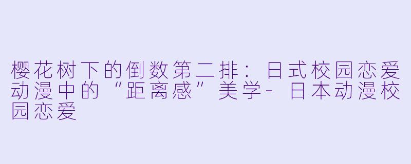 樱花树下的倒数第二排:日式校园恋爱动漫中的“距离感”美学-日本动漫校园恋爱