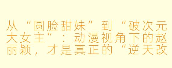 从“圆脸甜妹”到“破次元大女主”：动漫视角下的赵丽颖，才是真正的“逆天改命”剧本