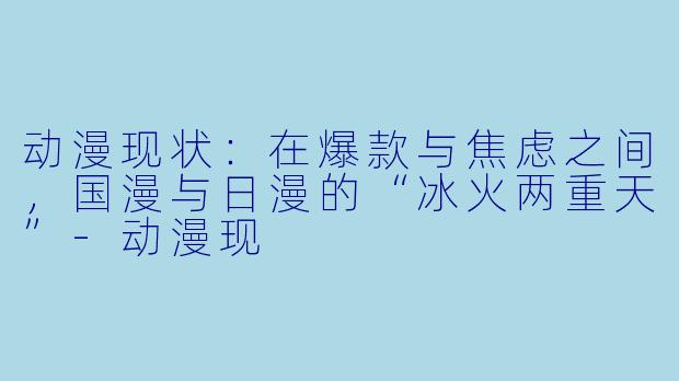 动漫现状:在爆款与焦虑之间,国漫与日漫的“冰火两重天”-动漫现