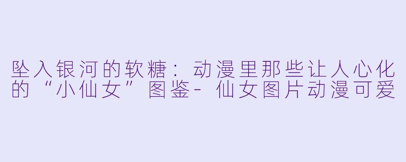 坠入银河的软糖:动漫里那些让人心化的“小仙女”图鉴-仙女图片动漫可爱