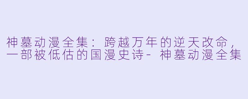 神墓动漫全集:跨越万年的逆天改命,一部被低估的国漫史诗-神墓动漫全集