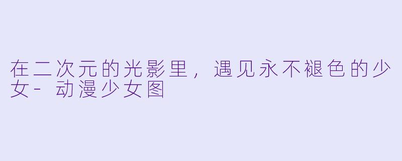 在二次元的光影里，遇见永不褪X  的少女-动漫少女图