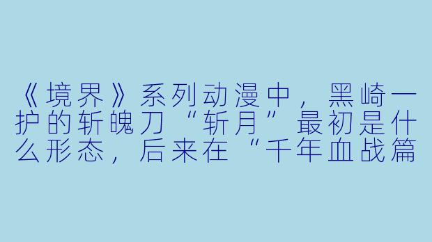 《境界》系列动漫中,黑崎一护的斩魄刀“斩月”最初是什么形态,后来在“千年血战篇”中揭示其真正的能力又是什么?