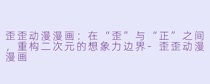 歪歪动漫漫画:在“歪”与“正”之间,重构二次元的想象力边界-歪歪动漫漫画