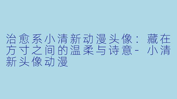 治愈系小清新动漫头像:藏在方寸之间的温柔与诗意-小清新头像动漫