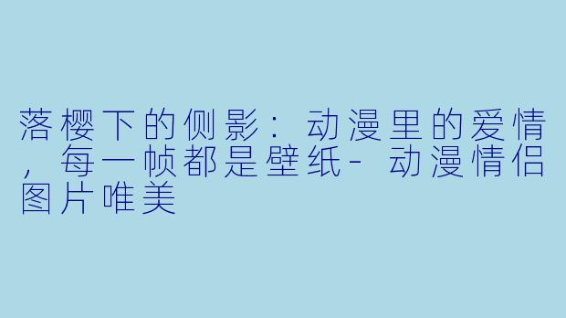 落樱下的侧影:动漫里的爱情,每一帧都是壁纸-动漫情侣图片唯美