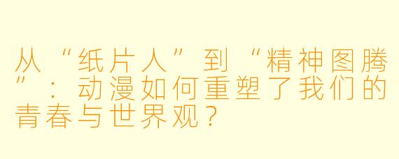 从“纸片人”到“精神图腾”：动漫如何重塑了我们的青春与世界观？