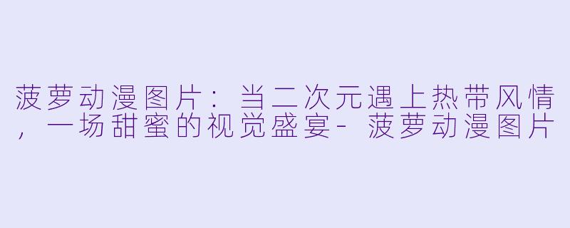 菠萝动漫图片:当二次元遇上热带风情,一场甜蜜的视觉盛宴-菠萝动漫图片