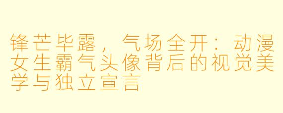 锋芒毕露，气场全开：动漫女生霸气头像背后的视觉美学与独立宣言