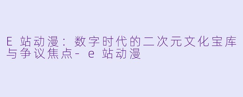 E站动漫：数字时代的二次元文化宝库与争议焦点-e站动漫