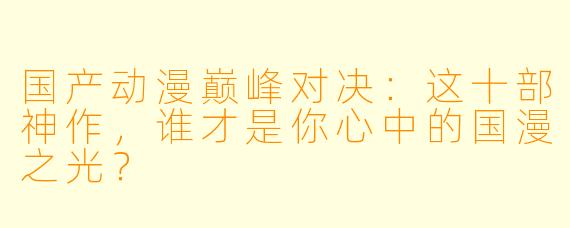 国产动漫巅峰对决：这十部神作，谁才是你心中的国漫之光？