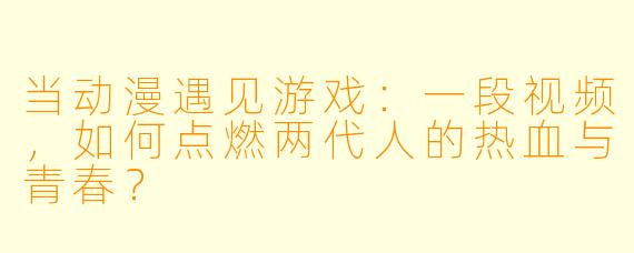 当动漫遇见游戏:一段视频,如何点燃两代人的热血与青春?