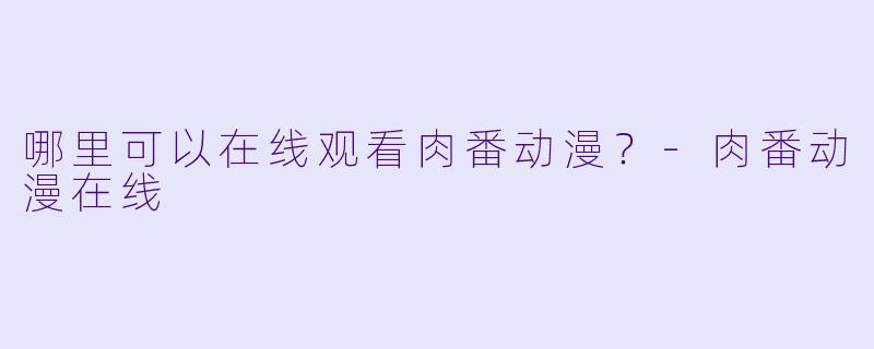 哪里可以在线观看肉番动漫？-肉番动漫在线