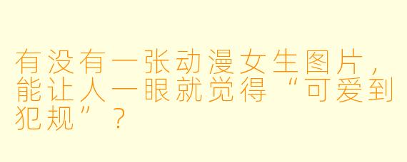 有没有一张动漫女生图片，能让人一眼就觉得“可爱到犯规”？