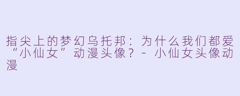 指尖上的梦幻乌托邦:为什么我们都爱“小仙女”动漫头像?-小仙女头像动漫