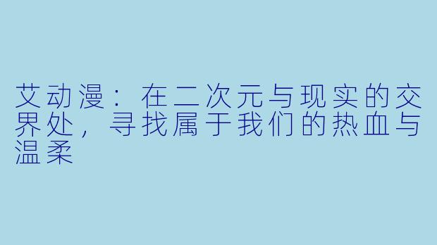 艾动漫:在二次元与现实的交界处,寻找属于我们的热血与温柔