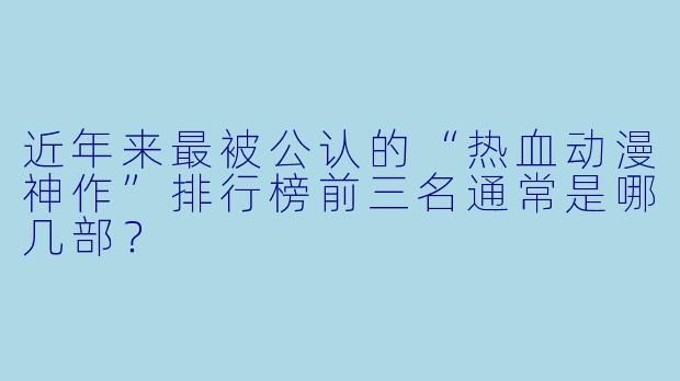 近年来最被公认的“热血动漫神作”排行榜前三名通常是哪几部?