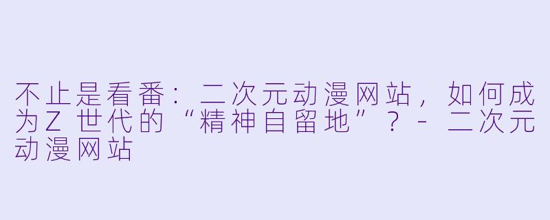 不止是看番:二次元动漫网站,如何成为Z世代的“精神自留地”?-二次元动漫网站