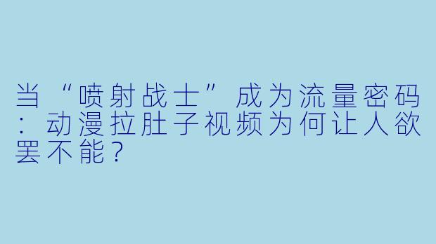 当“喷射战士”成为流量密码:动漫拉肚子视频为何让人欲罢不能?