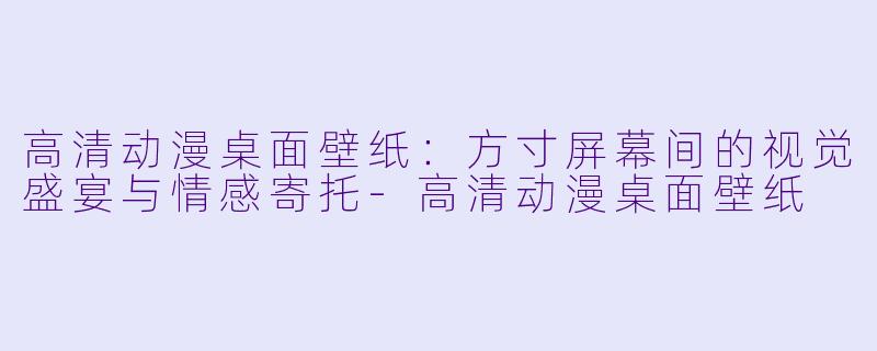 高清动漫桌面壁纸：方寸屏幕间的视觉盛宴与情感寄托-高清动漫桌面壁纸
