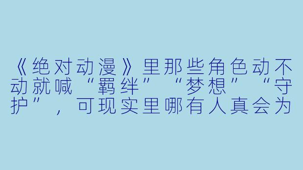 《绝对动漫》里那些角X 动不动就喊“羁绊”“梦想”“守护”,可现实里哪有人真会为了一句承诺拼上X 命啊——这种设定是不是太假了?-绝对动漫