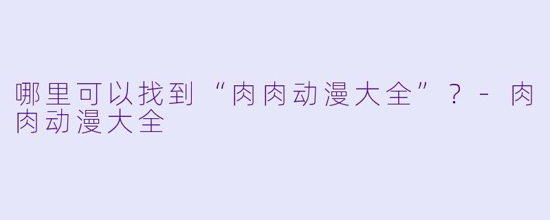 哪里可以找到“肉肉动漫大全”?-肉肉动漫大全