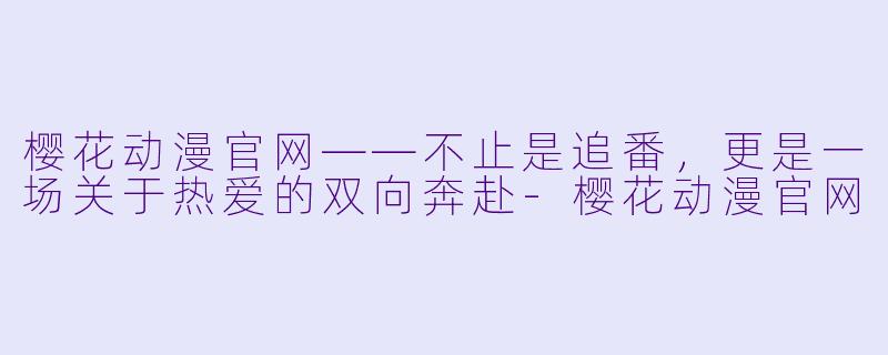 樱花动漫官网——不止是追番,更是一场关于热爱的双向奔赴-樱花动漫官网