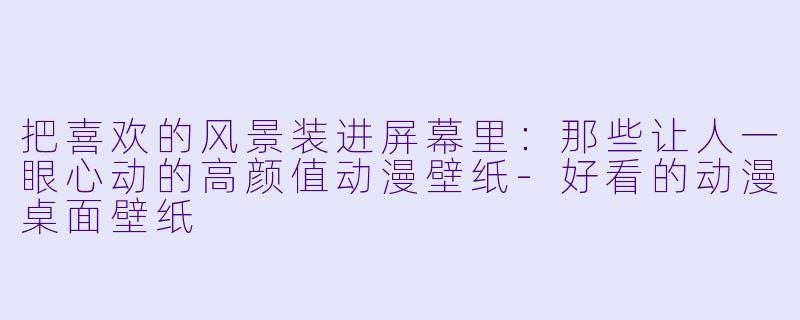 把喜欢的风景装进屏幕里:那些让人一眼心动的高颜值动漫壁纸-好看的动漫桌面壁纸